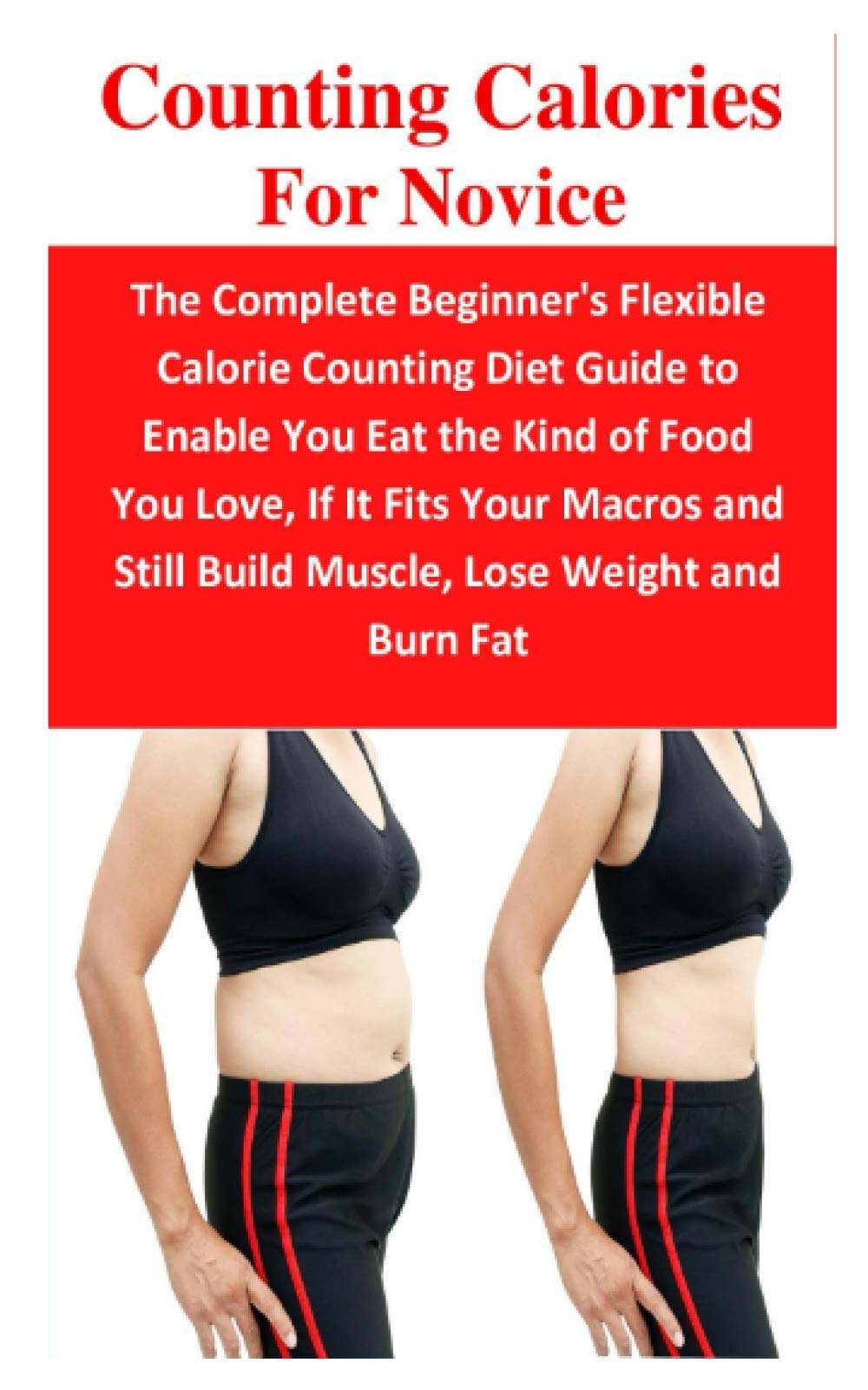 Counting Calories For Novice: The Complete Beginner's Flexible Calorie Counting Diet Guide to Enable You Eat the Kind of Food You Love, If It Fits Your Macros and Still Build Muscle, Lose Weight