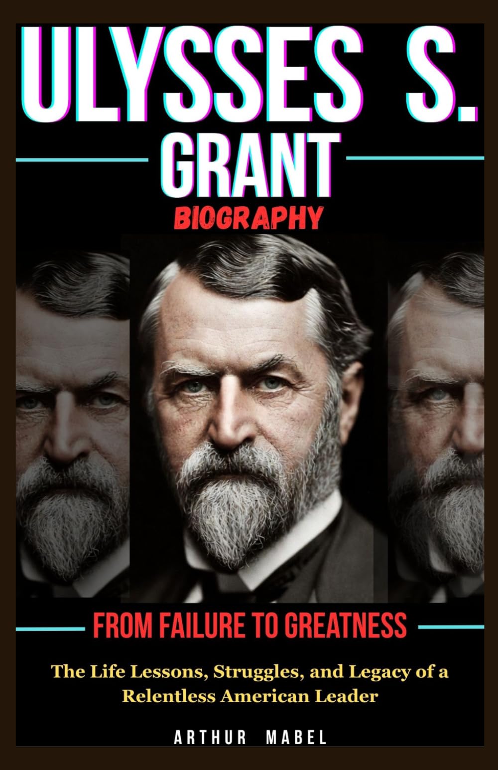 Ulysses S. Grant Biography: From Failure to Greatness: The Life Lessons, Struggles, and Legacy of a Relentless American Leader