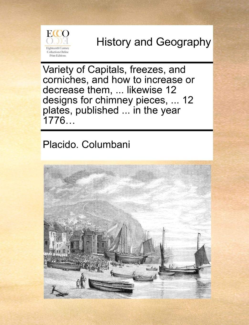 Variety of Capitals, Freezes, and Corniches, and How to Increase or Decrease Them, ... Likewise 12 Designs for Chimney Pieces, ... 12 Plates, Published ... in the Year 1776...