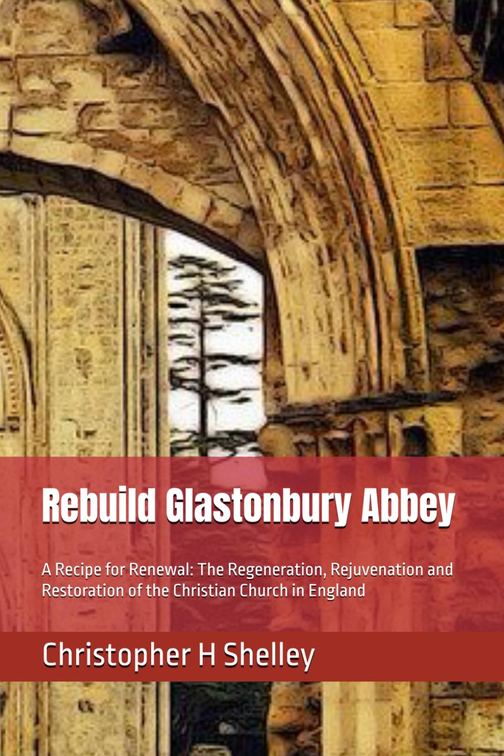 Rebuild Glastonbury Abbey: A Recipe for Renewal: The Regeneration, Rejuvenation and Restoration of the Christian Church in England