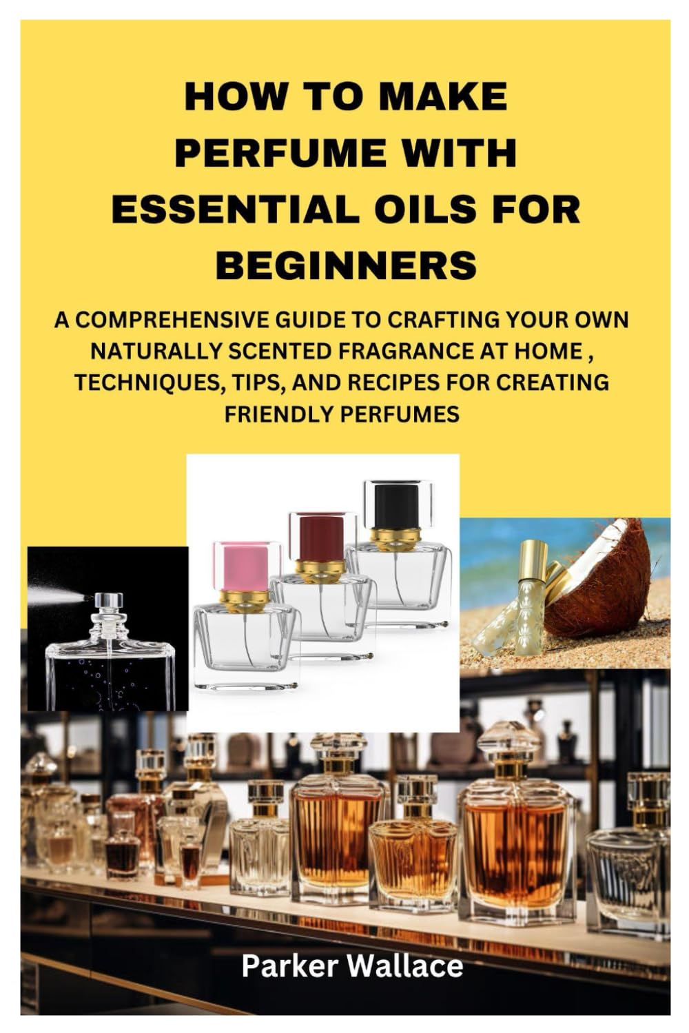 HOW TO MAKE PERFUME WITH ESSENTIAL OILS FOR BEGINNERS: A COMPREHENSIVE GUIDE TO CRAFTING YOUR OWN NATURALLY SCENTED FRAGRANCE AT HOME , TECHNIQUES, TIPS, AND RECIPES FOR CREATING FRIENDLY PERFUMES