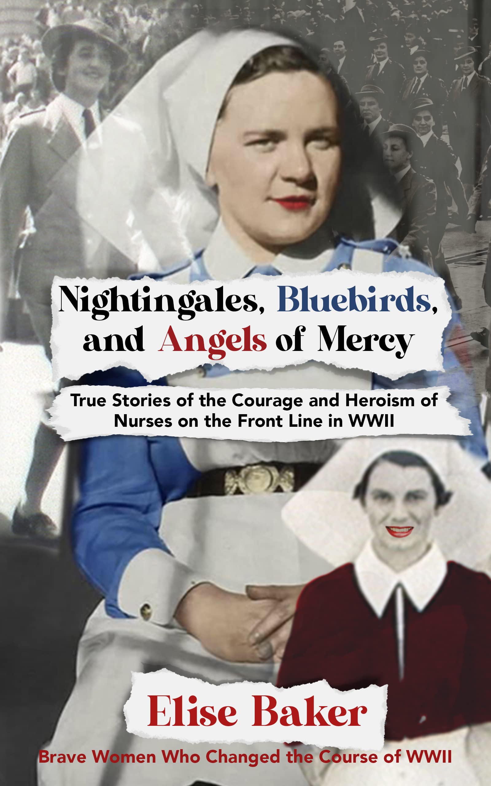 Nightingales, Bluebirds and Angels of Mercy: True Stories of Heroic Front Line Nurses in WWII (Brave Women Who Changed the Course of WWII)