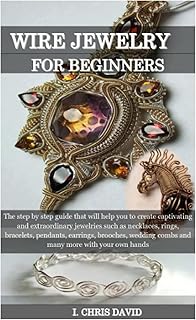 WIRE JEWELRY FOR BEGINNERS: The step by step guide that will help you to create captivating and extraordinary jewelries such as necklaces, rings, bracelets, pendants, earrings, brooches, wedding combs