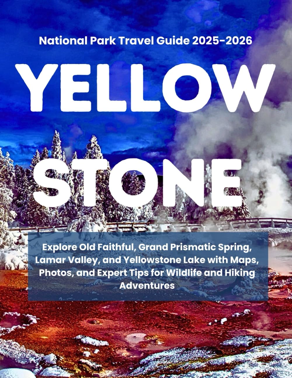 YELLOWSTONE NATIONAL PARK TRAVEL GUIDE 2025–2026: Explore Old Faithful, Grand Prismatic Spring, Lamar Valley, and Yellowstone Lake with Maps, Photos,