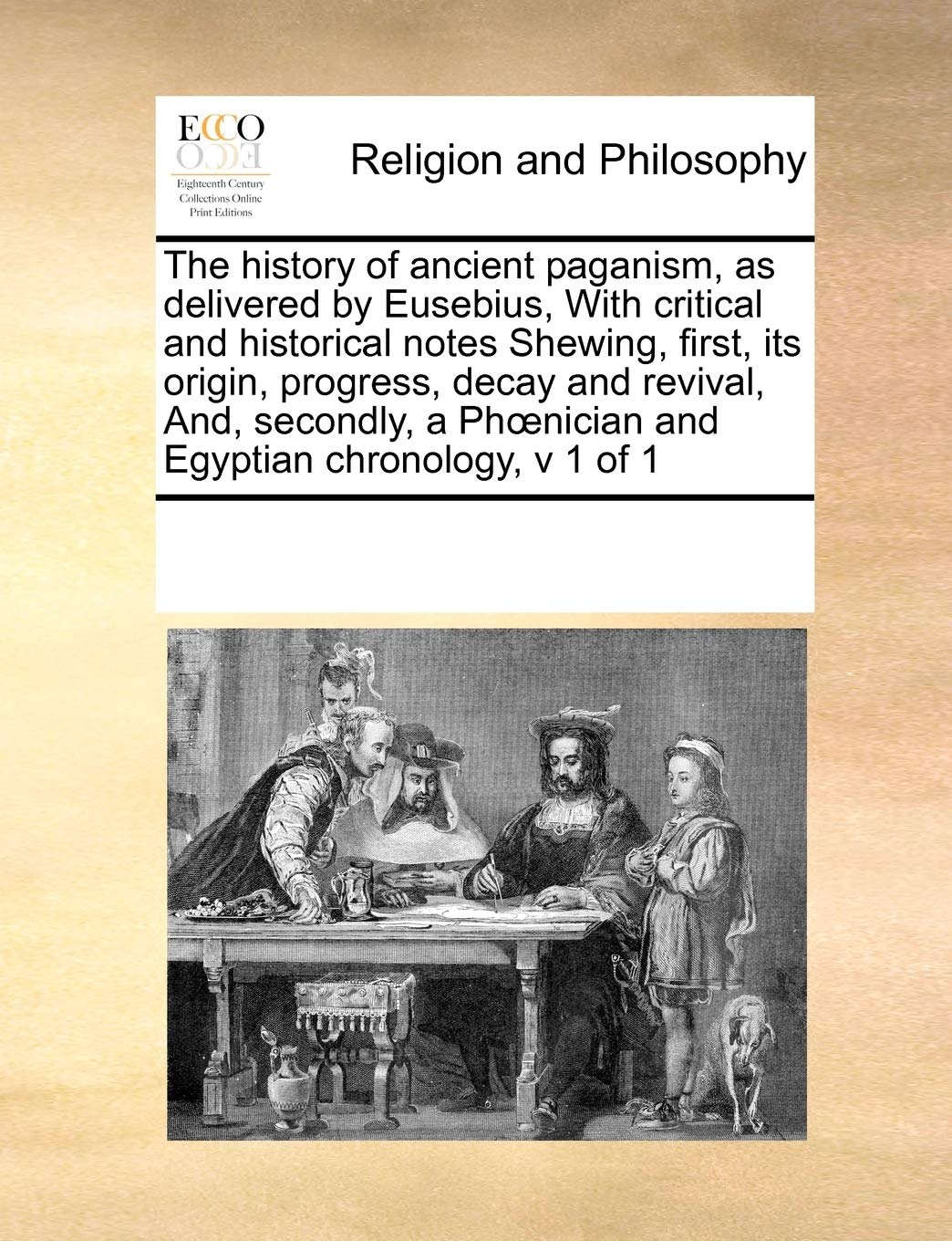 The History of Ancient Paganism, as Delivered by Eusebius, with Critical and Historical Notes Shewing, First, Its Origin, Progress, Decay and Revival, ... a PH Nician and Egyptian Chronology, V 1 of 1