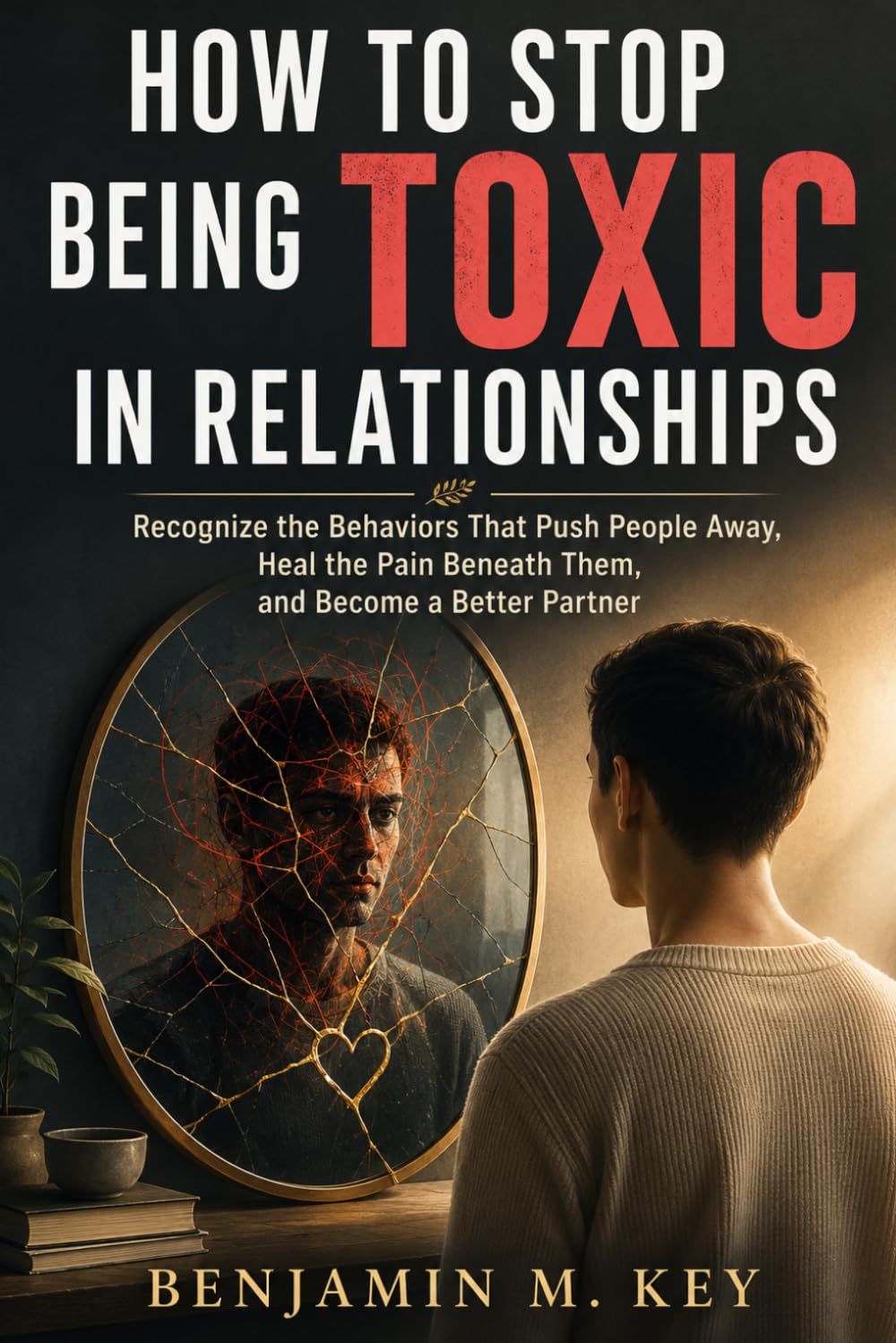 How to Stop Being Toxic in Relationships: Recognize the Behaviors That Push People Away, Heal the Pain Beneath Them, and Become a Better Partner