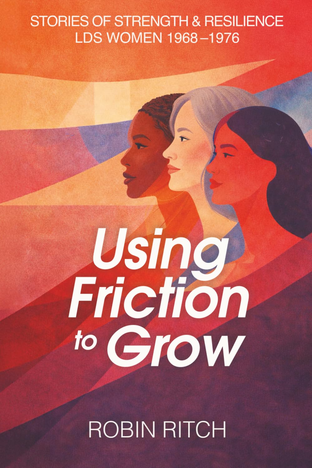 Using Friction to Grow: Stories of Strength and Resilience, LDS Women 1968-1976: Stories of Strength and Resilience, LDS Women 1968-1976: Stories of ... 1968-: Stories of Strength and Resilience