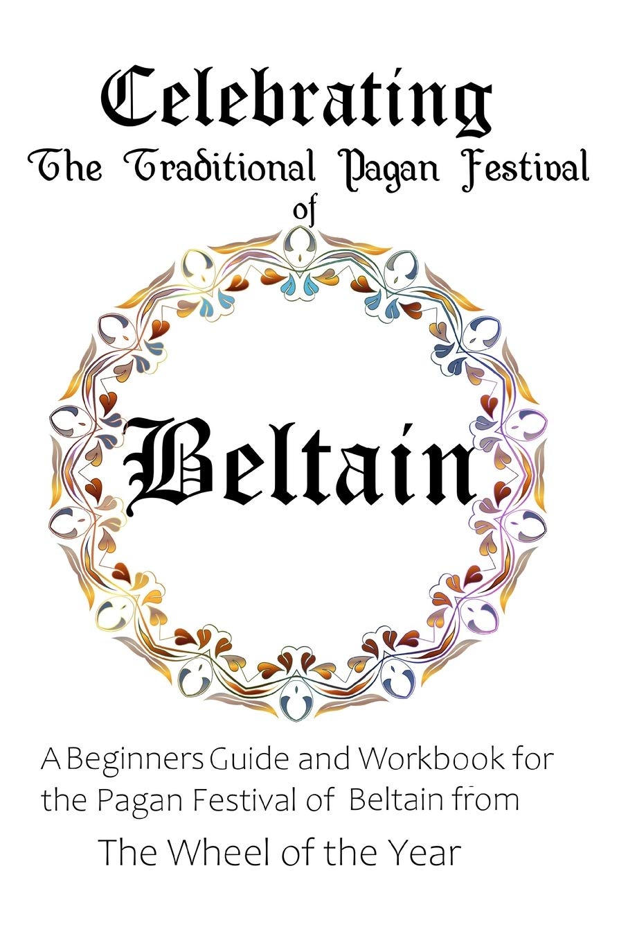 Celebrating the Traditional Pagan Festival of Beltain: A Beginners Guide and Workbook for the Pagan Festival of Beltain from the Wheel from the Year