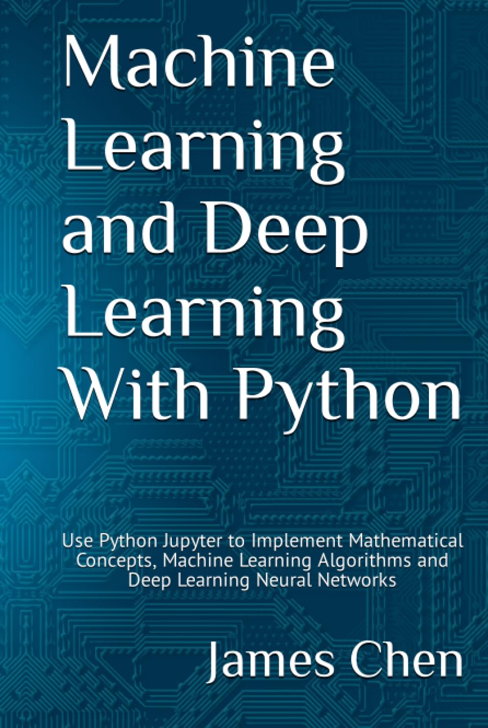 Machine Learning and Deep Learning With Python: Use Python Jupyter to Implement Mathematical Concepts, Machine Learning Algorithms and Deep Learning Neural Networks