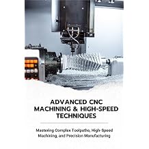 ADVANCED CNC MACHINING & HIGH-SPEED TECHNIQUES Mastering Complex Toolpaths, High-Speed Machining, and Precision Manufacturing