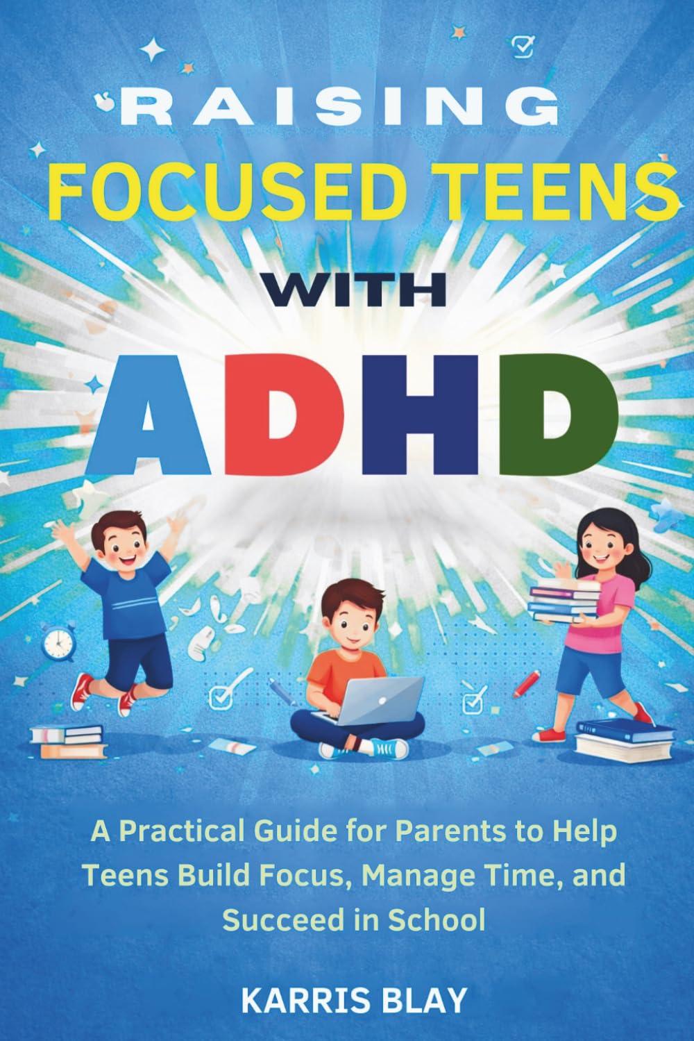 RAISING FOCUSED TEENS WITH ADHD: A Practical Guide for Parents to Help Teens Build Focus, Manage Time, and Succeed in School