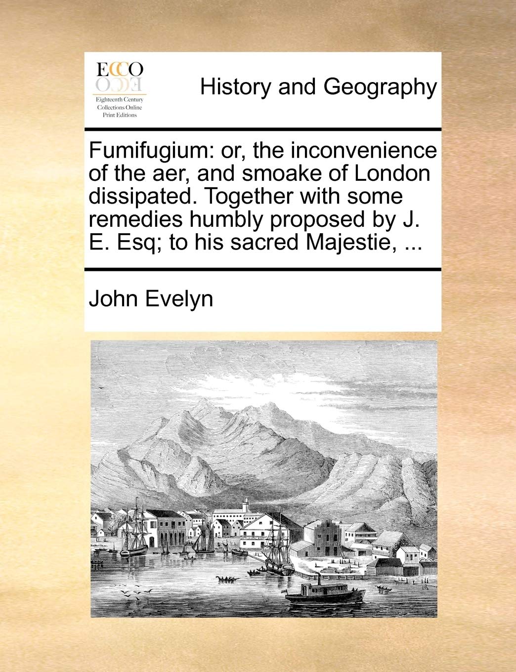 Fumifugium: or, the inconvenience of the aer, and smoake of London dissipated. Together with some remedies humbly proposed by J. E. Esq; to his sacred Majestie, ...