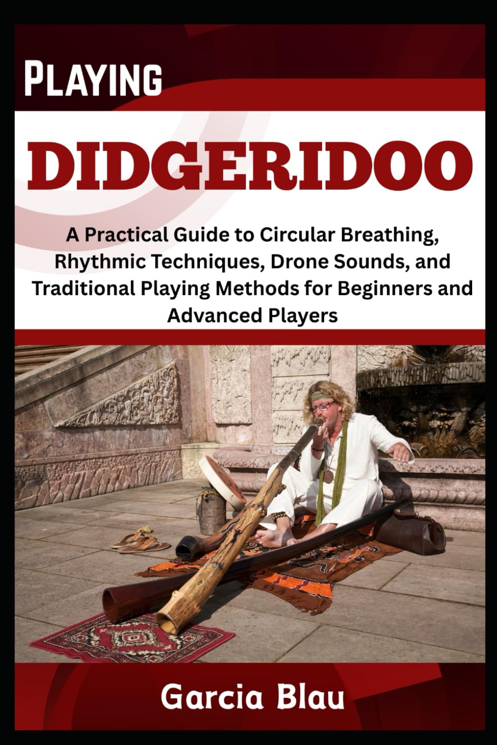 PLAYING DIDGERIDOO: A Practical Guide to Circular Breathing, Rhythmic Techniques, Drone Sounds, and Traditional Playing Methods for Beginners and Advanced Players