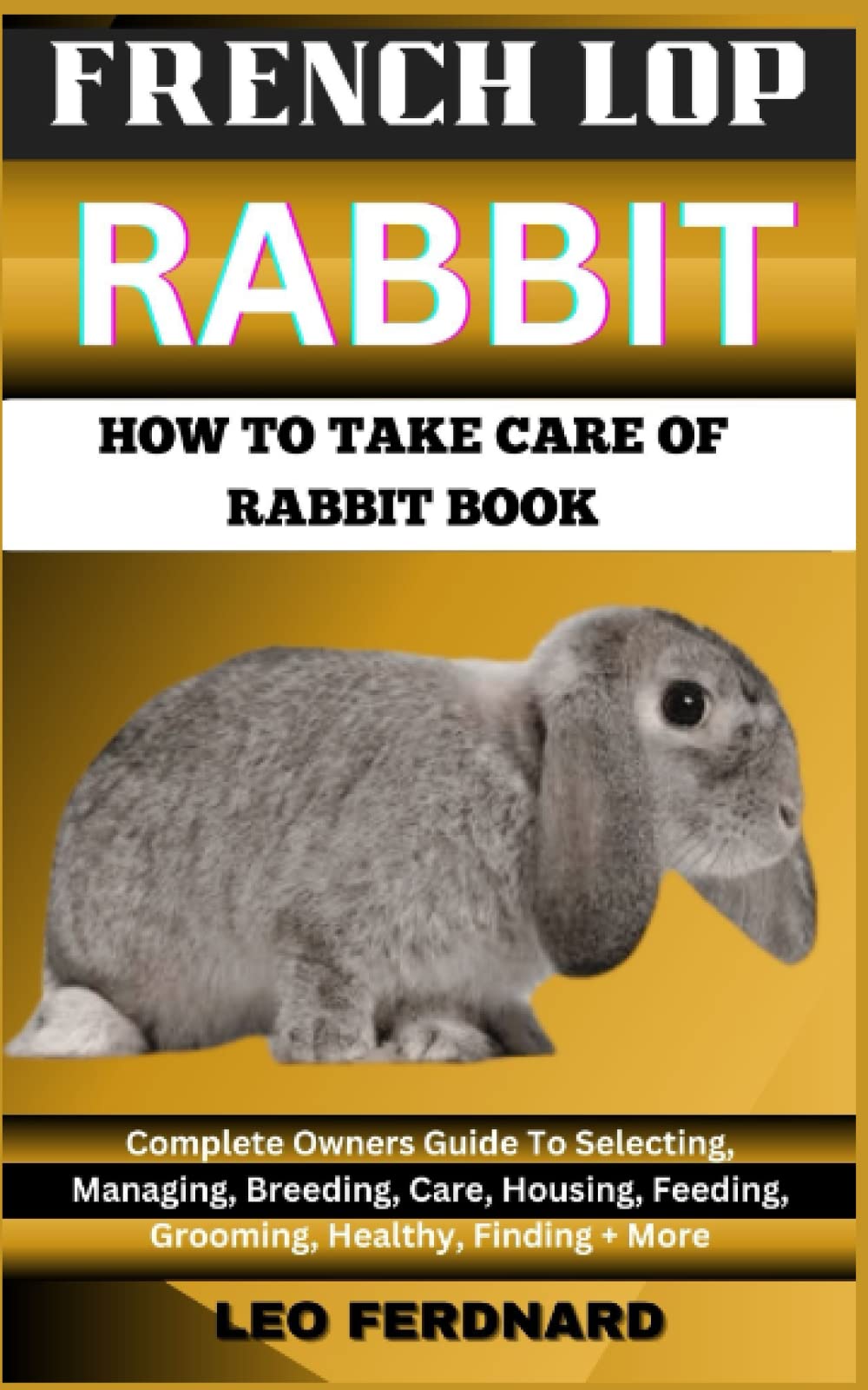 FRENCH LOP RABBIT. HOW TO TAKE CARE OF RABBIT BOOK: The Acquisition, History, Appearance, Housing, Grooming, Nutrition, Health Issues, Specific Needs And Much More