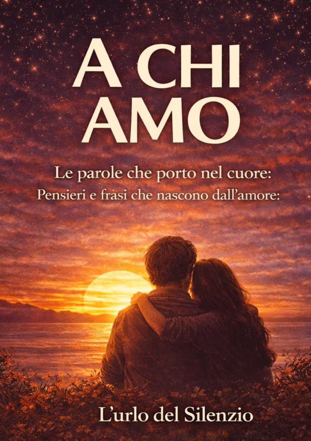 A CHI AMO: Le parole che porto nel cuore: Pensieri e frasi che nascono dall’amore (Parole dal cuore – Frasi e pensieri che restano - L'Urlo del Silenzio)