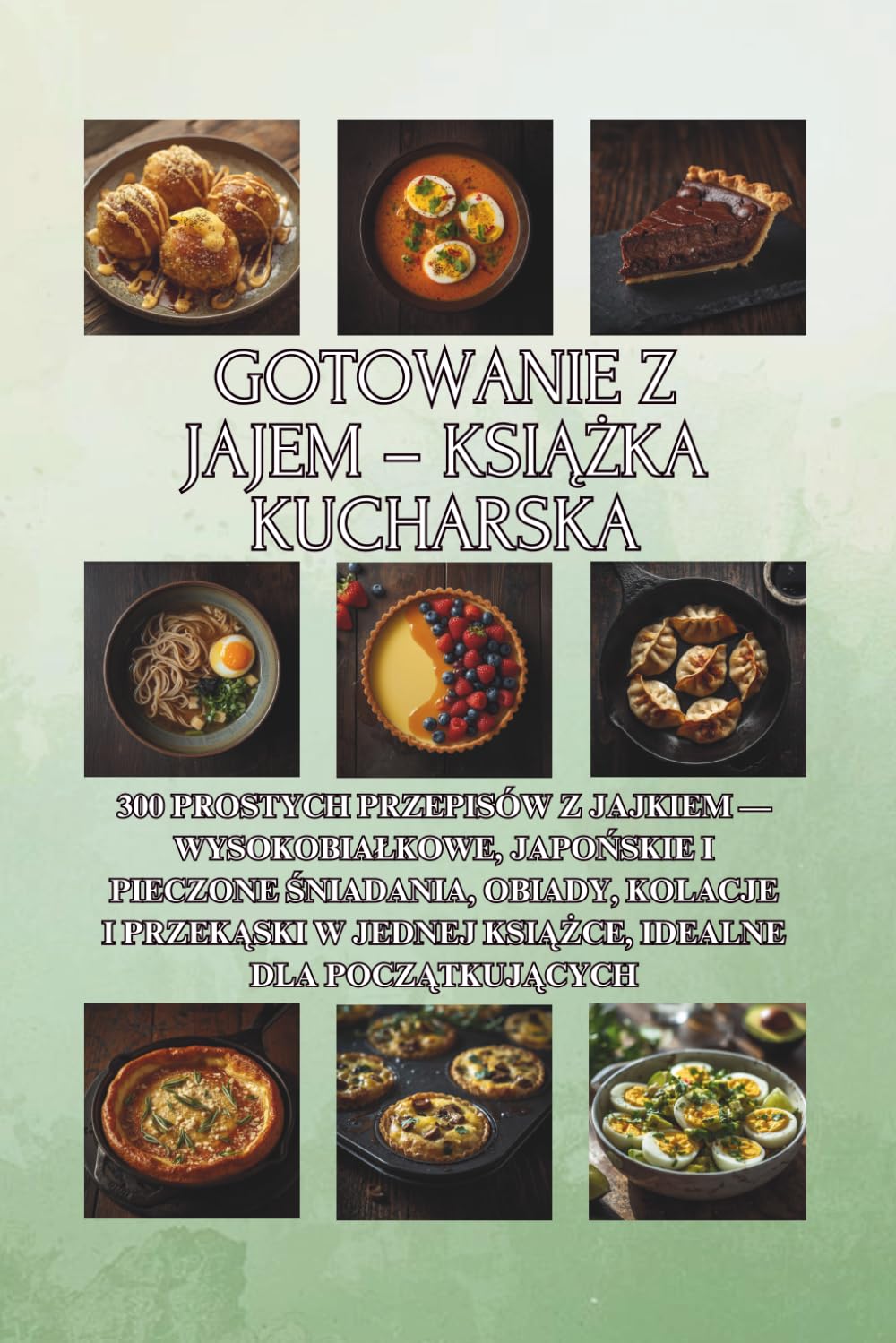 Gotowanie z jajem – książka kucharska: 300 prostych przepisów z jajkiem — wysokobiałkowe, japońskie i pieczone śniadania, obiady, kolacje i przekąski w jednej książce, idealne dla początkujących