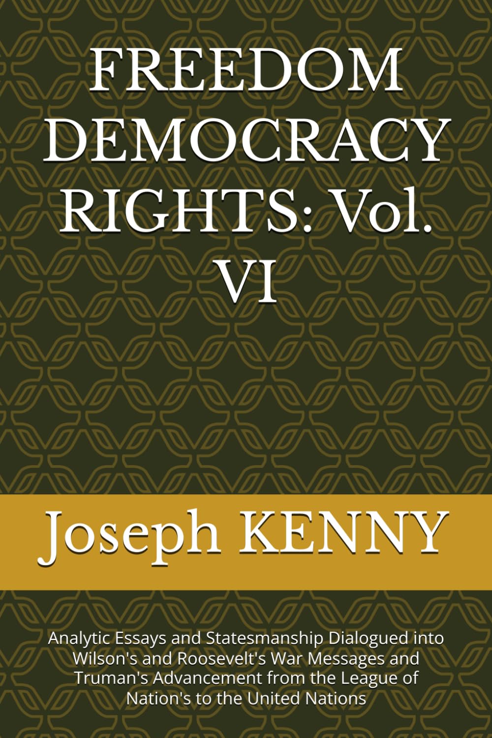 FREEDOM DEMOCRACY RIGHTS: Vol. VI: Analytic Essays and Statesmanship Dialogued into Wilson's and Roosevelt's War Messages and Truman's Advancement from the League of Nation's to the United Nations