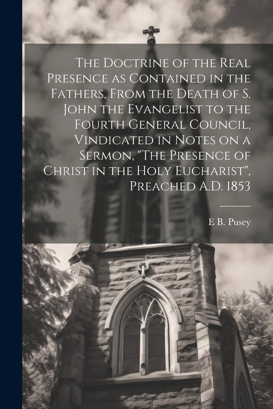 The Doctrine of the Real Presence as Contained in the Fathers, From the Death of S. John the Evangelist to the Fourth General Council, Vindicated in ... in the Holy Eucharist", Preached A.D. 1853