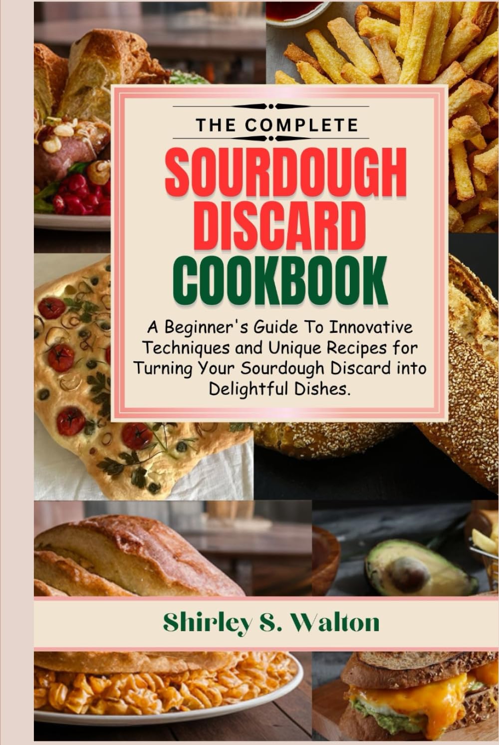 The Complete Sourdough Discard Cookbook: A Beginner's Guide To Innovative Techniques and Unique Recipes for Turning Your Sourdough Discard into Delightful Dishes.