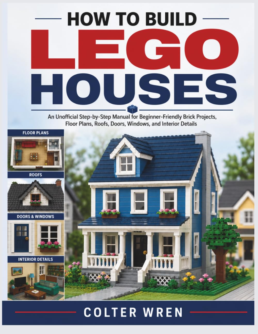 HOW TO BUILD LEGO HOUSES: An Unofficial Step-by-Step Manual for Beginner-Friendly Brick Projects, Floor Plans, Roofs, Doors, Windows, and Interior Details