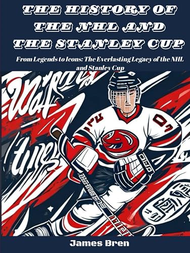The History of The NHL And The Stanley Cup: From Legends to Icons: The Everlasting Legacy of the NHL and Stanley Cup