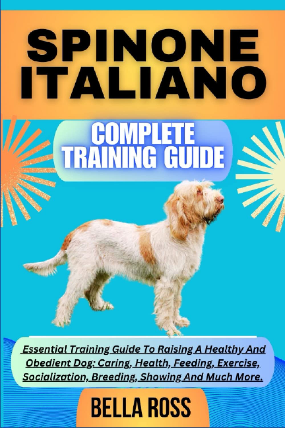 SPINONE ITALIANO COMPLETE TRAINING GUIDE: Essential Training Guide To Raising A Healthy And Obedient Dog: Caring, Health, Feeding, Exercise, Socialization, Breeding, Showing And Much More.
