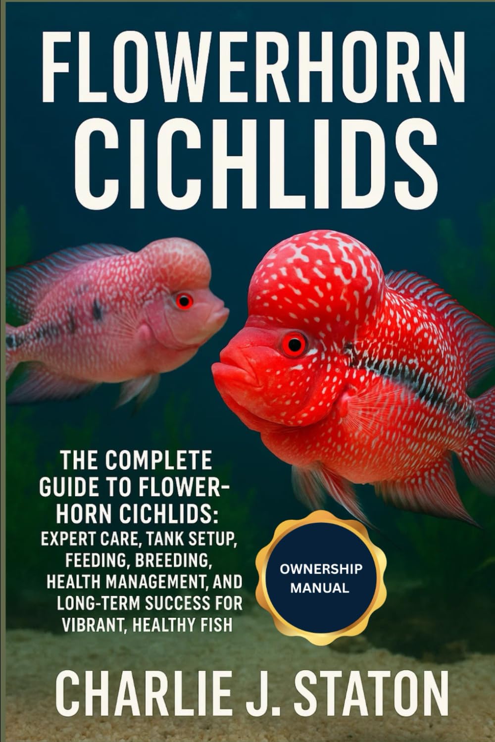 FLOWERHORN CICHLIDS: The Complete Guide to Flowerhorn Cichlids: Expert Care, Tank Setup, Feeding, Breeding, Health Management, and Long-Term Success for Vibrant, Healthy Fish