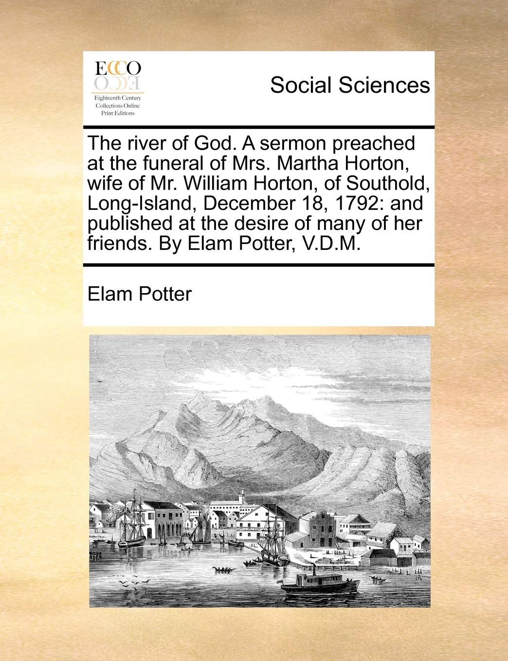 The river of God. A sermon preached at the funeral of Mrs. Martha Horton, wife of Mr. William Horton, of Southold, Long-Island, December 18, 1792: and ... many of her friends. By Elam Potter, V.D.M.