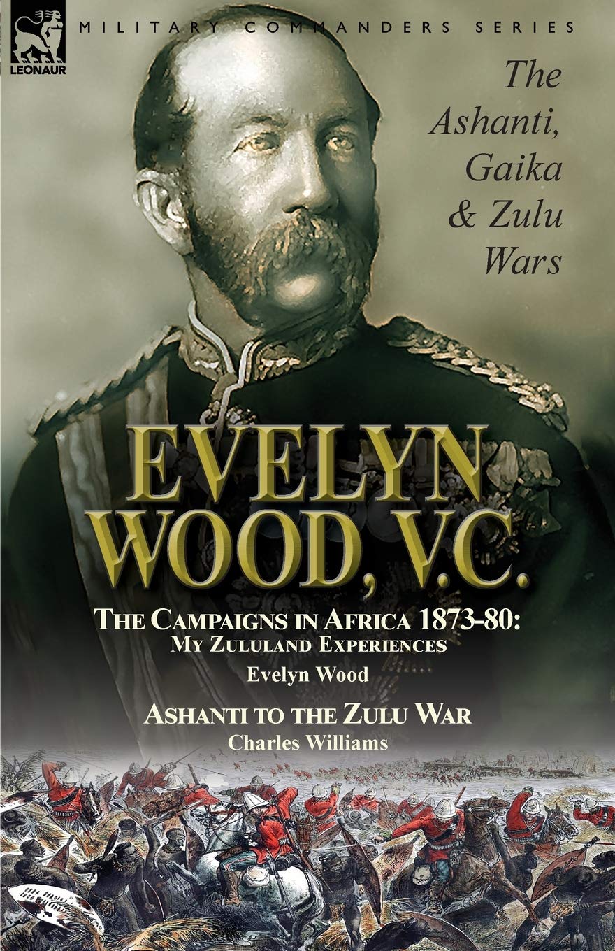 Evelyn Wood, V.C.: the Ashanti, Gaika & Zulu Wars-The Campaigns in Africa 1873-1880: My Zululand Experiences by Evelyn Wood & Ashanti to the Zulu War by Charles Williams