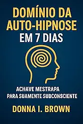 DOMÍNIO DA AUTO-HIPNOSE EM 7 DIAS: A chave mestra para sua mente subconsciente