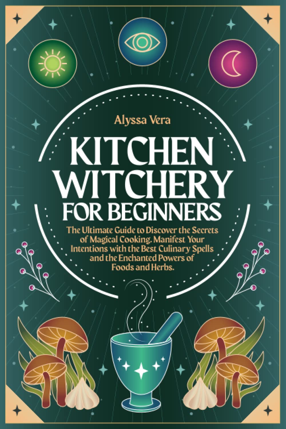 Kitchen Witchery for Beginners: The Ultimate Guide to Discover the Secrets of Magical Cooking. Manifest Your Intentions with the Best Culinary Spells