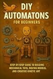 DIY Automatons for Beginners: Step-by-Step Guide to Building Mechanical Toys, Moving Models, and Creative Kinetic Art