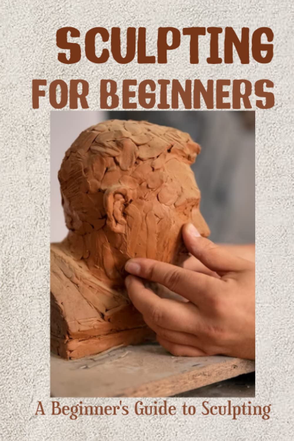 Sculpting for Beginners: A Beginner's Guide To Sculpt: Learn To Sculpt Like A Pro