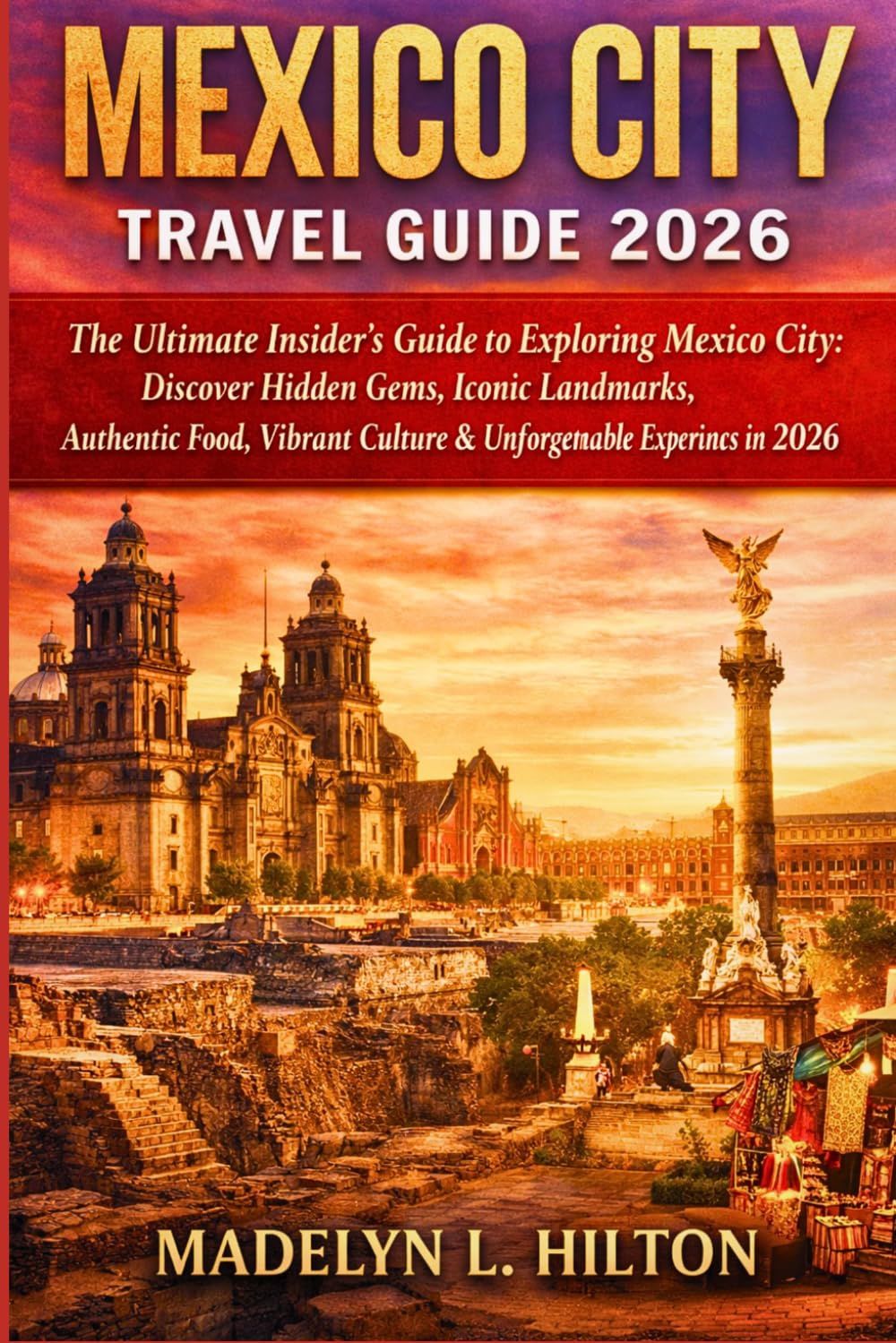 MEXICO CITY TRAVEL GUIDE 2026: The Ultimate Insider’s Guide to Exploring Mexico City: Discover Hidden Gems, Iconic Landmarks, Authentic Food, Vibrant Culture & Unforgettable Experiences in 2026