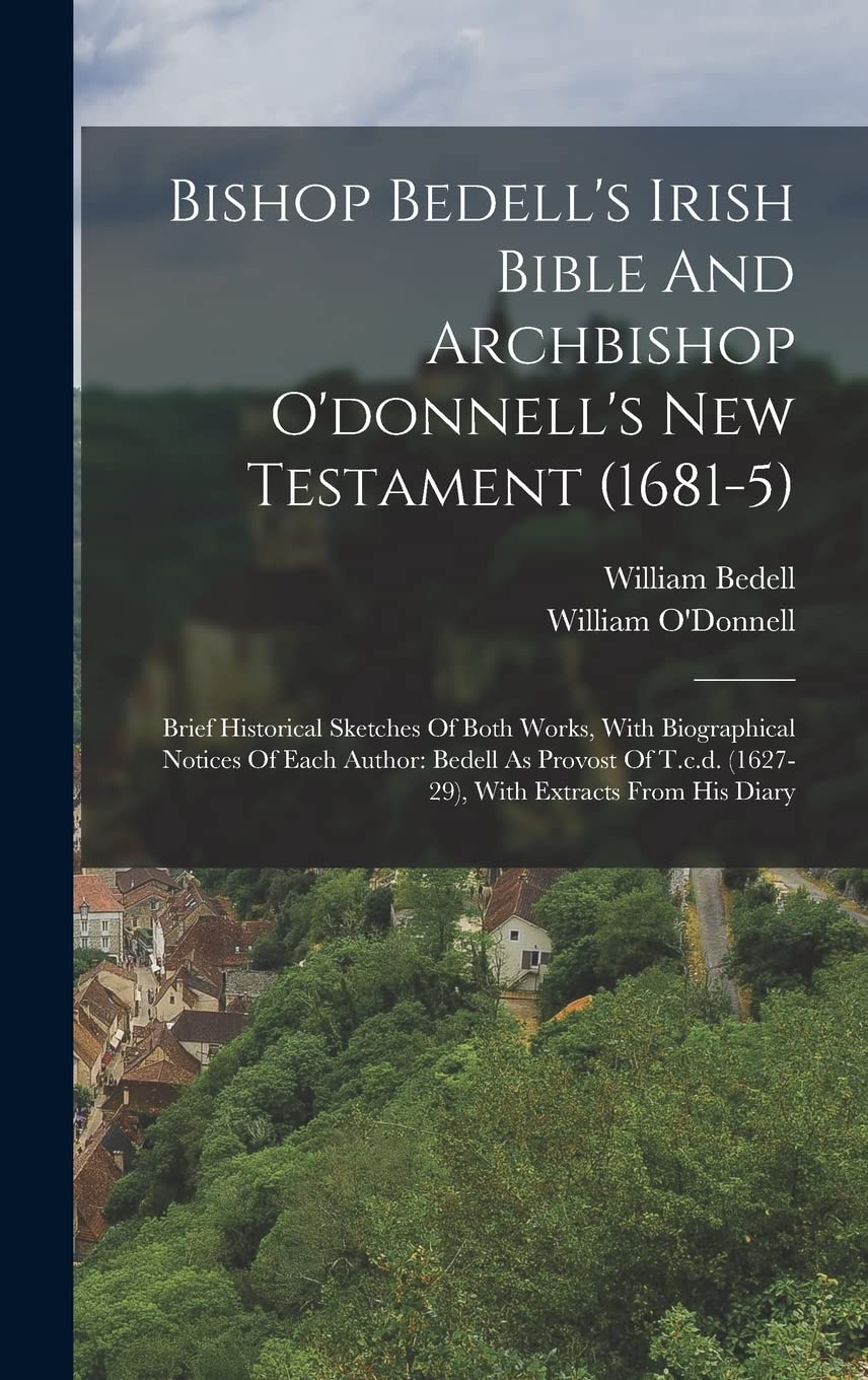 Bishop Bedell's Irish Bible And Archbishop O'donnell's New Testament (1681-5): Brief Historical Sketches Of Both Works, With Biographical Notices Of ... (1627-29), With Extracts From His Diary