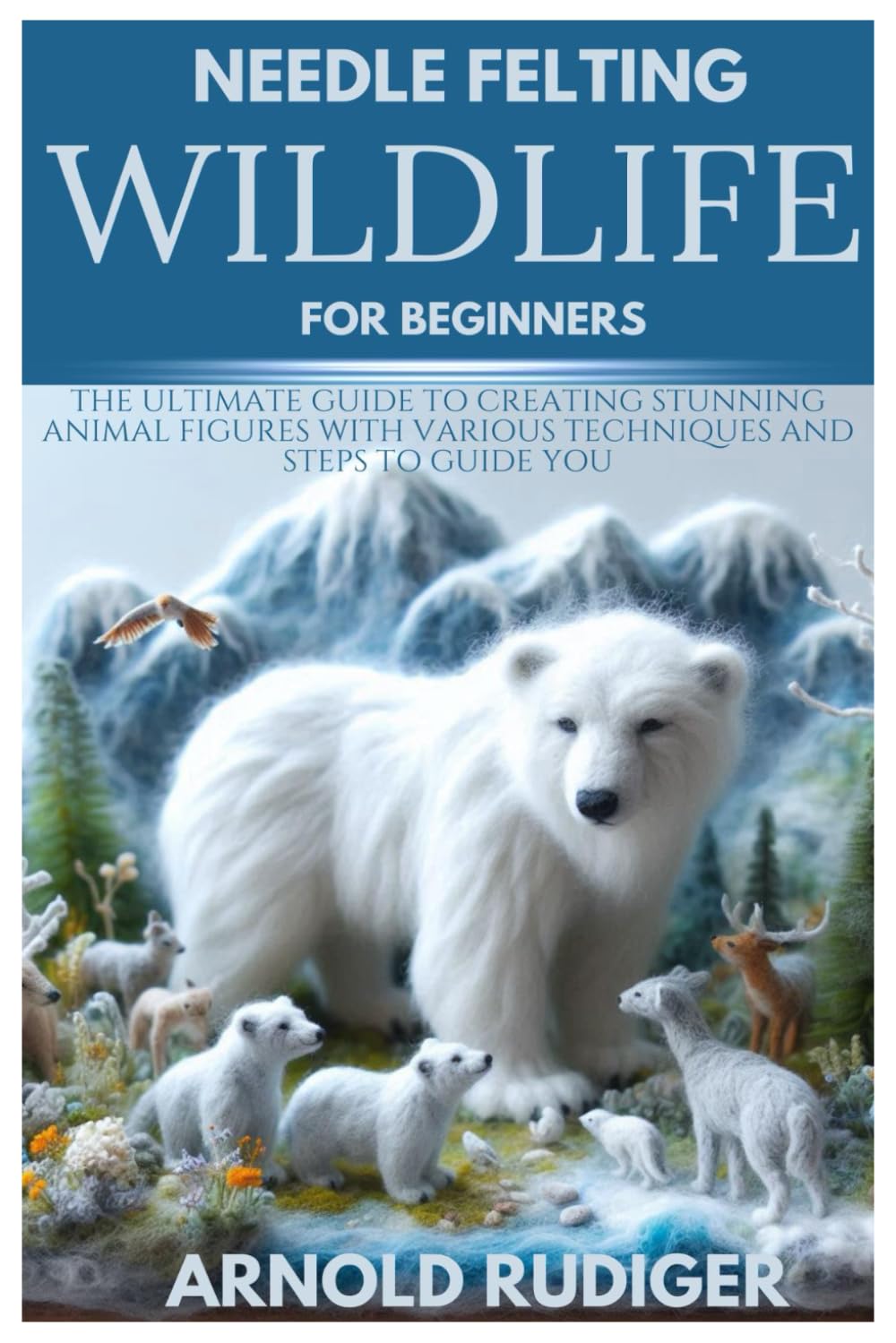 NEEDLE FELTING WILDLIFE FOR BEGINNERS: The Ultimate Guide to Creating Stunning Animal Figures with various techniques and steps to guide you