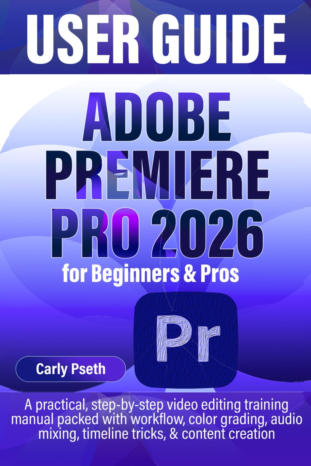 ADOBE PREMIERE PRO 2026 USER GUIDE for Beginners & Pros: A practical, step-by-step video editing training manual packed with workflow, color grading, audio mixing, timeline tricks, & content creation