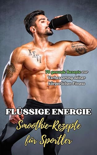 Flüssige Energie : Smoothie-Rezepte für Sportler: 70 gesunde Rezepte zur Verbesserung deiner körperlichen Fitness
