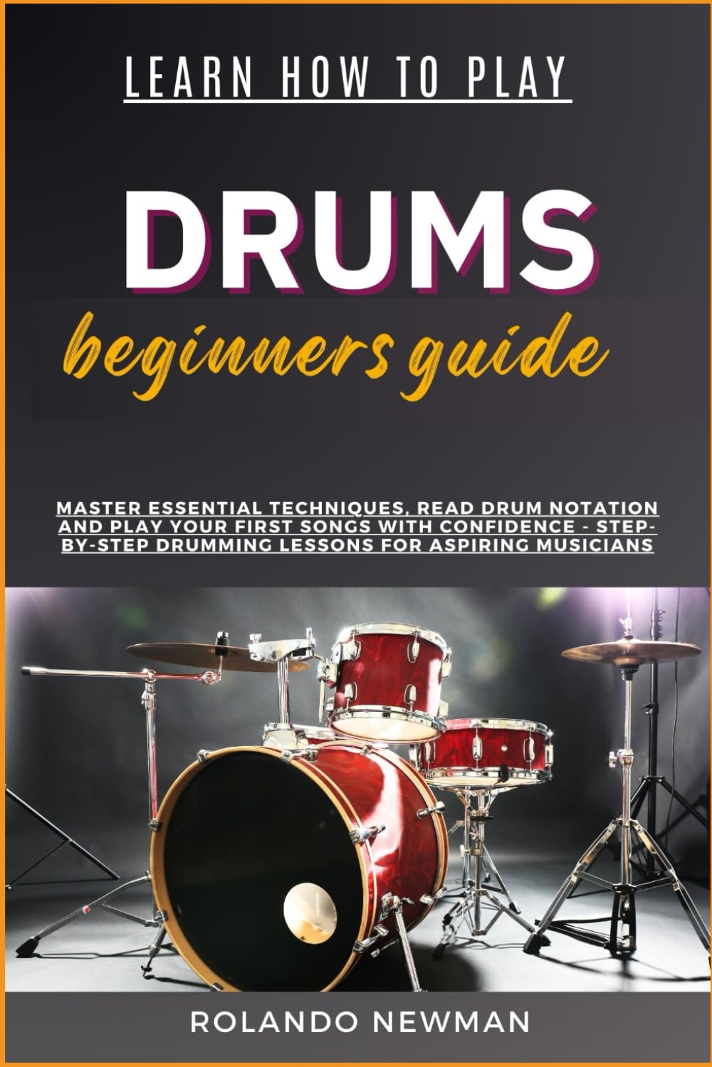 LEARN HOW TO PLAY DRUMS BEGINNERS GUIDE: Master Essential Techniques, Read Drum Notation And Play Your First Songs With Confidence - Step-By-Step Drumming Lessons For Aspiring Musicians