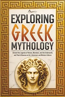 Exploring Greek Mythology: Unravel the Legends of Heroes, Monsters, and the Underworld, and Their Influence on Art, Literature, and Western Culture