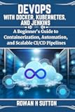 DEVOPS WITH DOCKER, KUBERNETES, AND JENKINS: A Beginner's Guide to Containerization, Automation, and Scalable CI/CD Pipelines (ROWAN SUTTON TECHS)