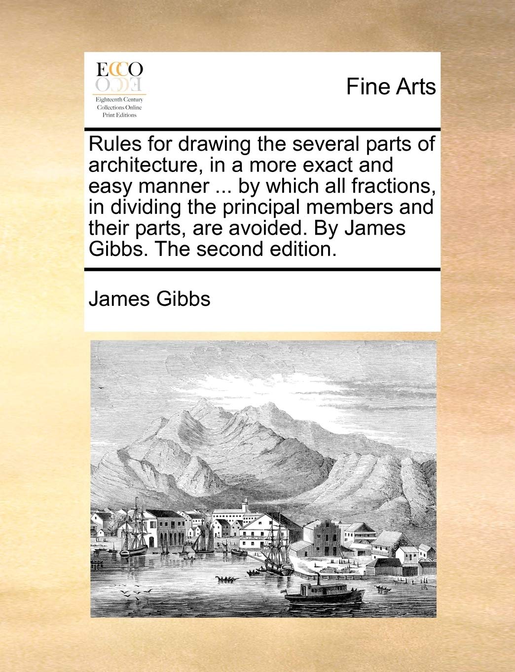 Rules for Drawing the Several Parts of Architecture, in a More Exact and Easy Manner ... by Which All Fractions, in Dividing the Principal Members and ... Avoided. by James Gibbs. the Second Edition.