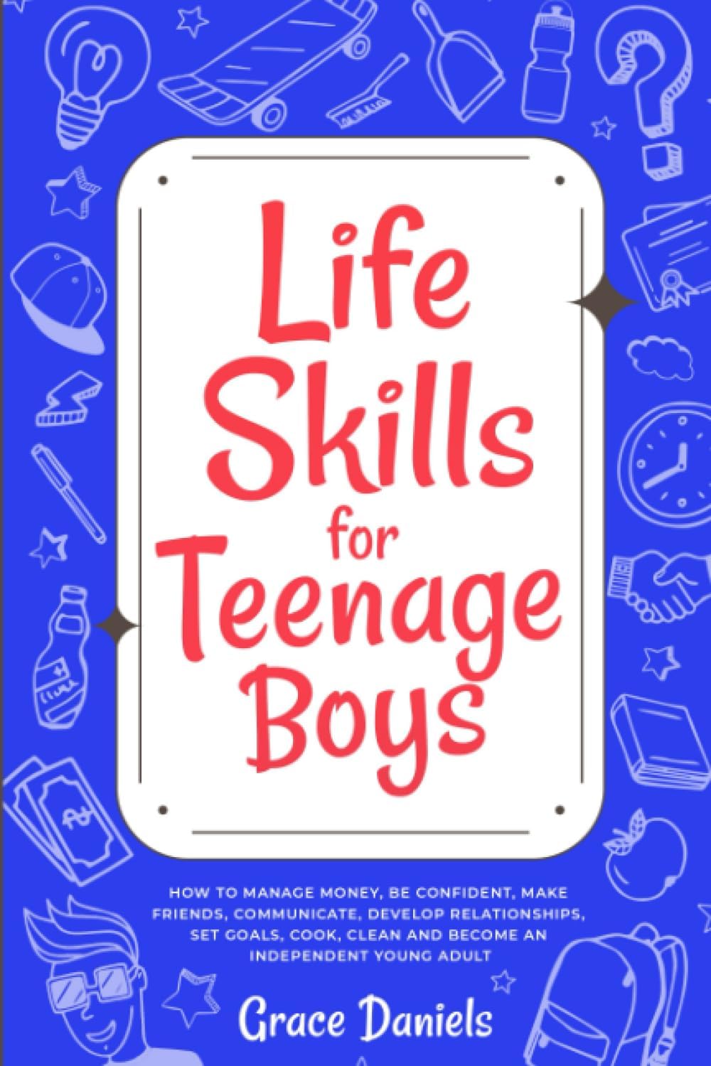 Life Skills for Teenage Boys: How To Manage Money, Be Confident, Make Friends, Communicate, Develop Relationships, Set Goals, Cook, Clean and Become an Independent Young Adult