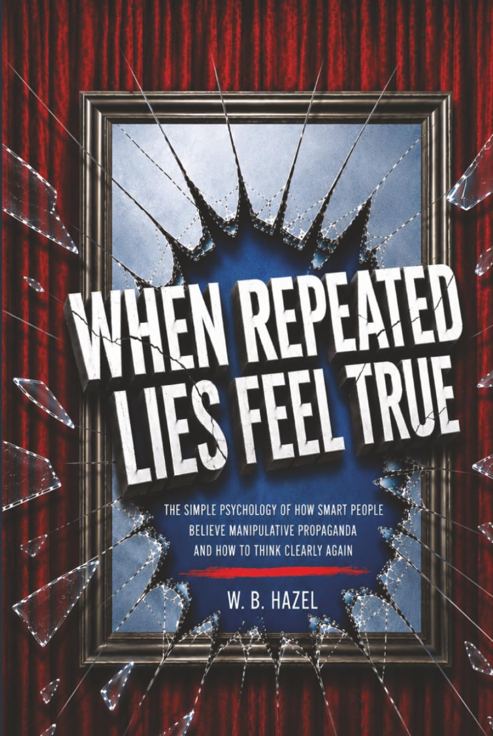 When Repeated Lies Feel True: The Simple Psychology of How Smart People Believe Manipulative Propaganda, And How To Think Clearly Again