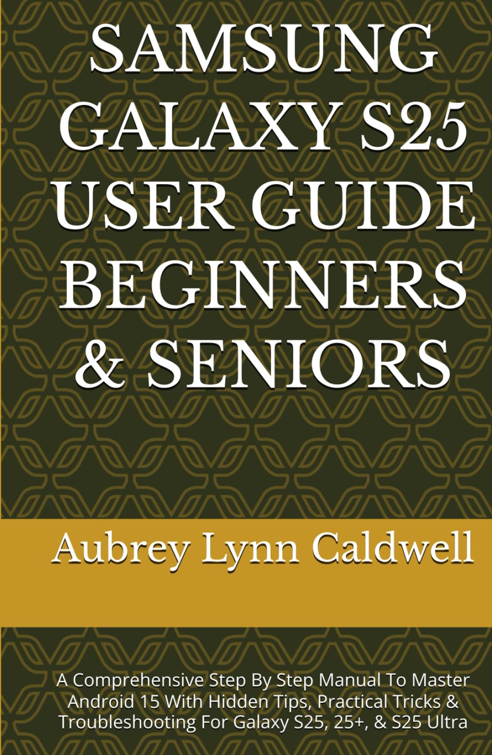 SAMSUNG GALAXY S25 USER GUIDE BEGINNERS & SENIORS: A Comprehensive Step By Step Manual To Master Android 15 With Hidden Tips, Practical Tricks & Troubleshooting For Galaxy S25, 25+, & S25 Ultra