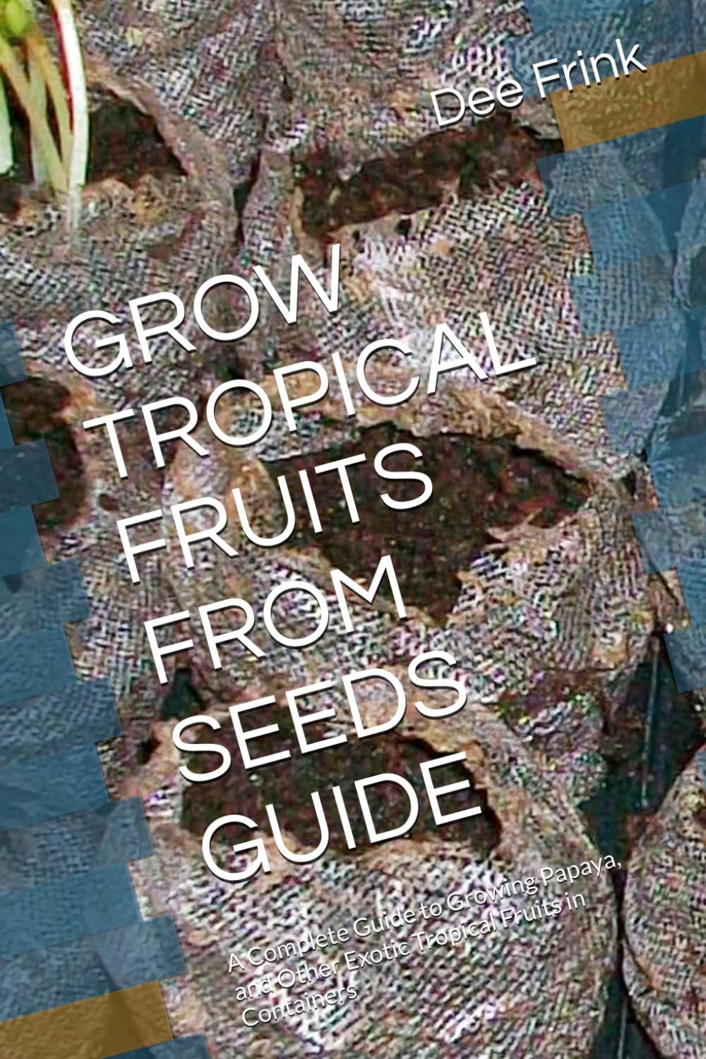 GROW TROPICAL FRUITS FROM SEEDS GUIDE: A Complete Guide to Growing Papaya, and Other Exotic Tropical Fruits in Containers