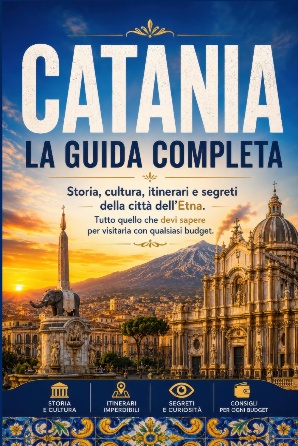 Catania: La Guida Completa: Storia, cultura, itinerari e segreti della città dell'Etna. Tutto quello che devi sapere per visitarla con qualsiasi budget