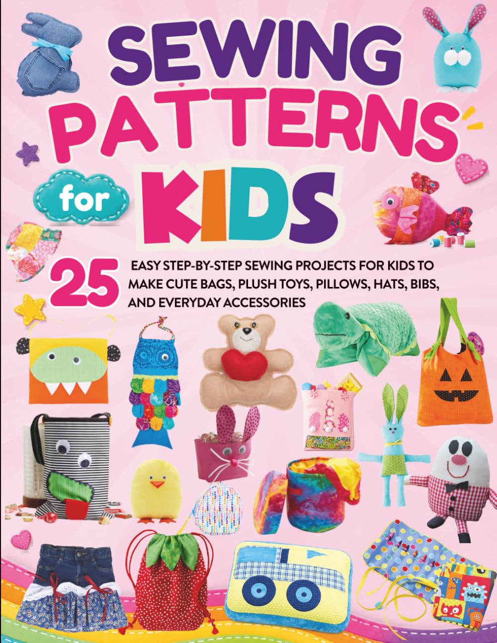 Sewing Patterns For Kids: 25 Easy Step-by-Step Sewing Projects for Kids to Make Cute Bags, Plush Toys, Pillows, Hats, Bibs, and Everyday Accessories