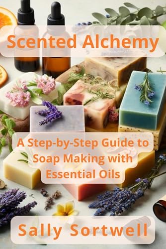Scented Alchemy: A Step-by-Step Guide to Soap Making with Essential Oils: A Comprehensive Guide For Beginners | Easy To Follow Instructions | End Of Chapter Exercises | Bonus Vegan Recipes