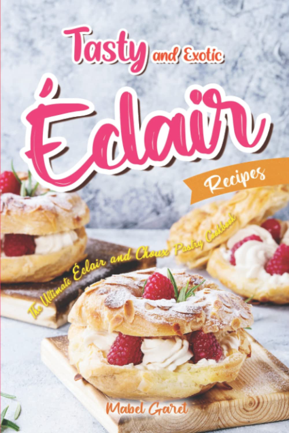 Tasty and Exotic Éclair Recipes: The Ultimate Éclair and Choux Pastry Cookbook